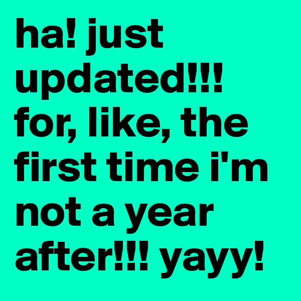ha! just updated!!! for, like, the first time i'm not a year after!!! yayy!