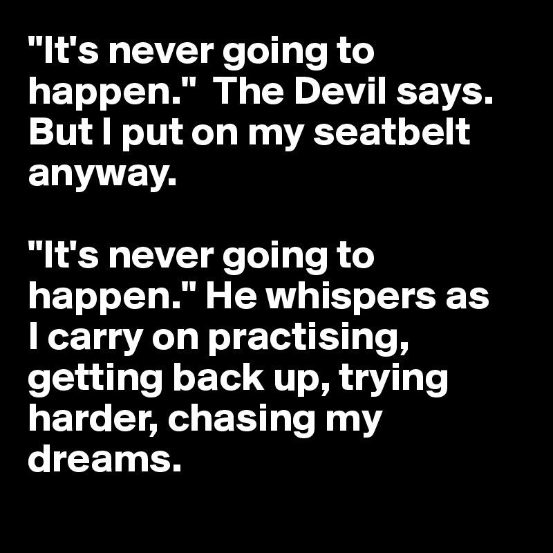 "It's never going to happen."  The Devil says. But I put on my seatbelt anyway.

"It's never going to happen." He whispers as 
I carry on practising, getting back up, trying harder, chasing my dreams.
