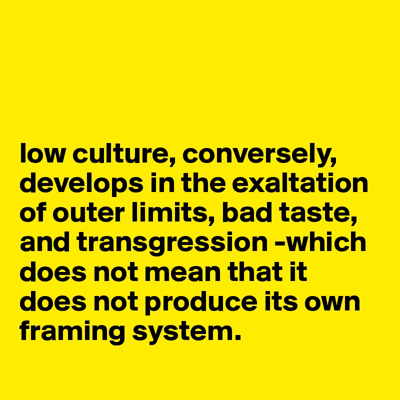



low culture, conversely, develops in the exaltation of outer limits, bad taste, and transgression -which does not mean that it does not produce its own framing system.
