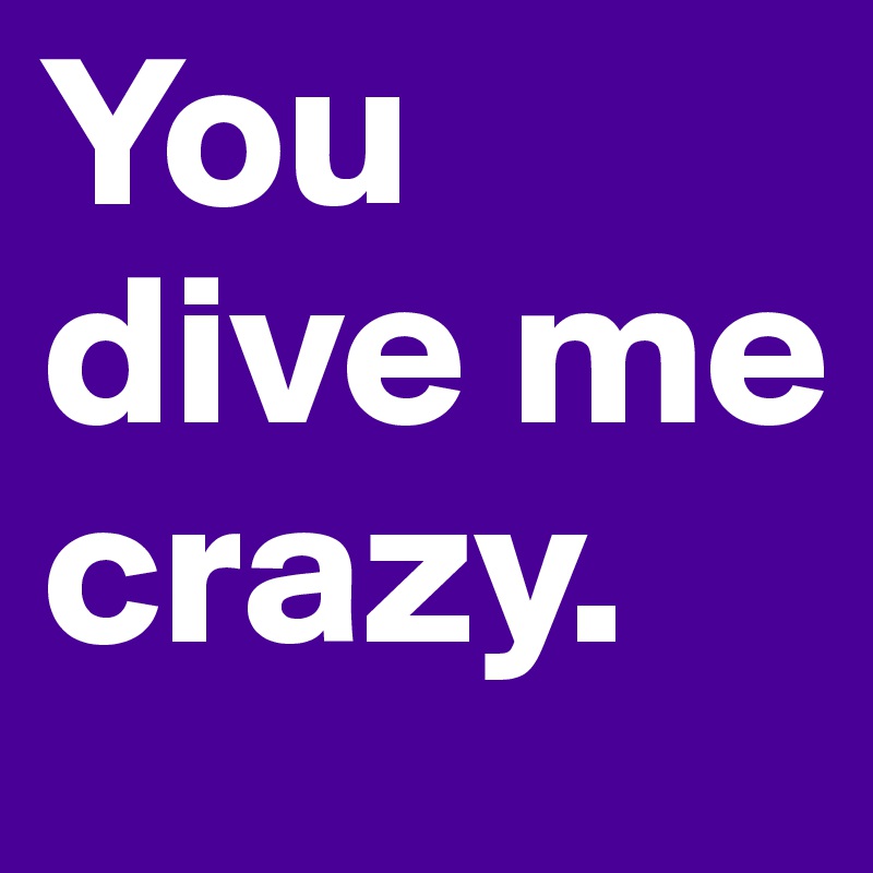 You dive me crazy.