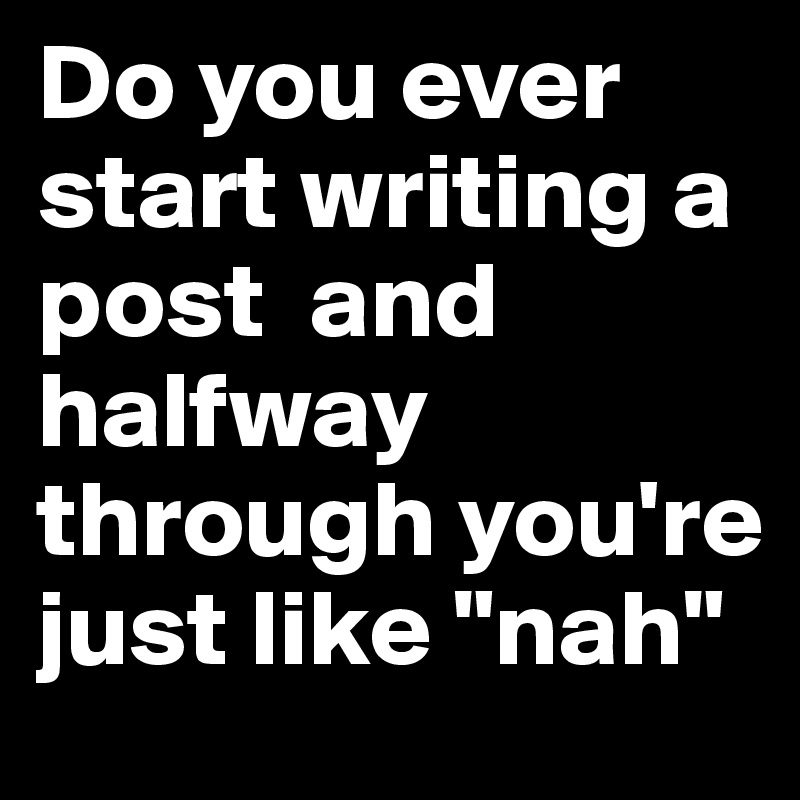 Do you ever start writing a post  and halfway through you're just like "nah"