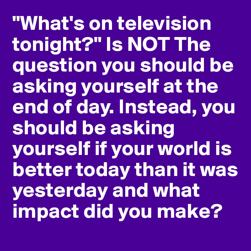 "What's on television tonight?" Is NOT The question you should be asking yourself at the end of day. Instead, you should be asking yourself if your world is better today than it was yesterday and what impact did you make?