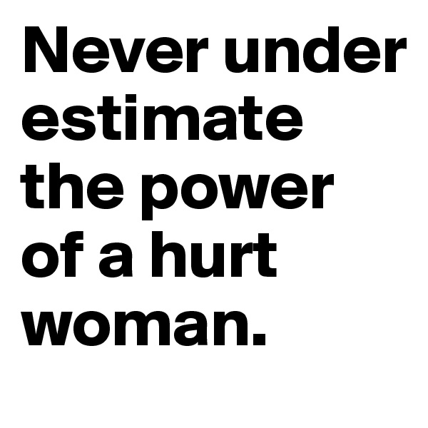 Never under estimate the power of a hurt woman.