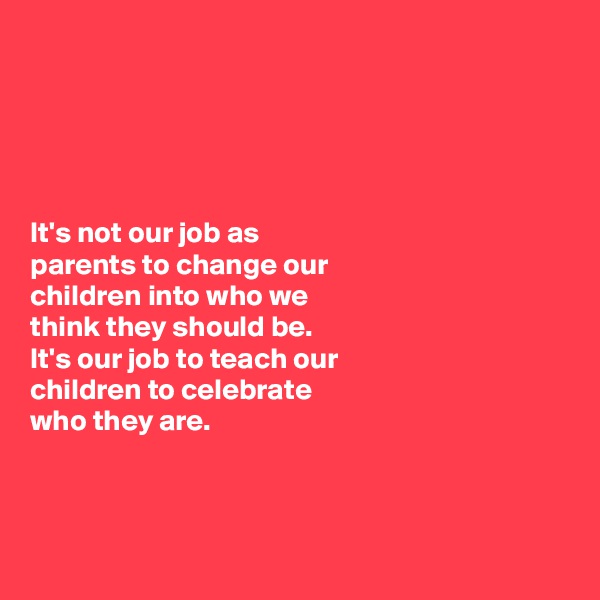 





It's not our job as
parents to change our 
children into who we 
think they should be. 
It's our job to teach our 
children to celebrate 
who they are. 



