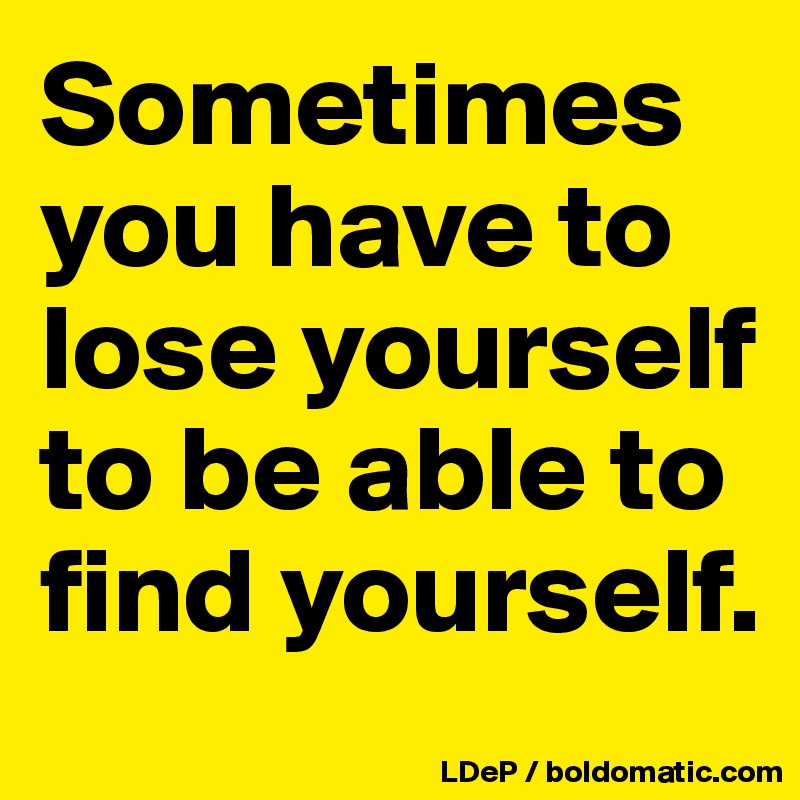 Sometimes you have to lose yourself to be able to find yourself. 