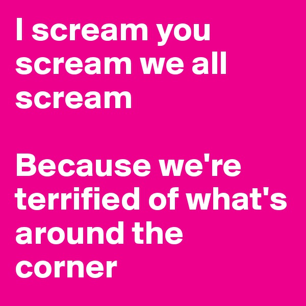 I scream you scream we all scream

Because we're terrified of what's around the corner