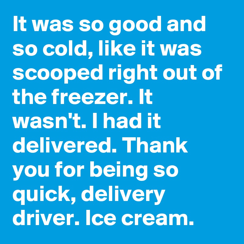 It was so good and so cold, like it was scooped right out of the freezer. It wasn't. I had it delivered. Thank you for being so quick, delivery driver. Ice cream.