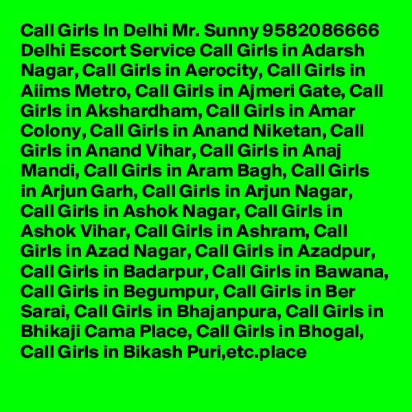 Call Girls In Delhi Mr. Sunny 9582086666 Delhi Escort Service Call Girls in Adarsh Nagar, Call Girls in Aerocity, Call Girls in Aiims Metro, Call Girls in Ajmeri Gate, Call Girls in Akshardham, Call Girls in Amar Colony, Call Girls in Anand Niketan, Call Girls in Anand Vihar, Call Girls in Anaj Mandi, Call Girls in Aram Bagh, Call Girls in Arjun Garh, Call Girls in Arjun Nagar, Call Girls in Ashok Nagar, Call Girls in Ashok Vihar, Call Girls in Ashram, Call Girls in Azad Nagar, Call Girls in Azadpur, Call Girls in Badarpur, Call Girls in Bawana, Call Girls in Begumpur, Call Girls in Ber Sarai, Call Girls in Bhajanpura, Call Girls in Bhikaji Cama Place, Call Girls in Bhogal, Call Girls in Bikash Puri,etc.place