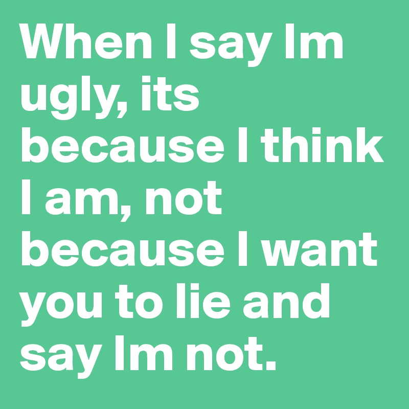 When I say Im ugly, its because I think I am, not because I want you to lie and say Im not. 