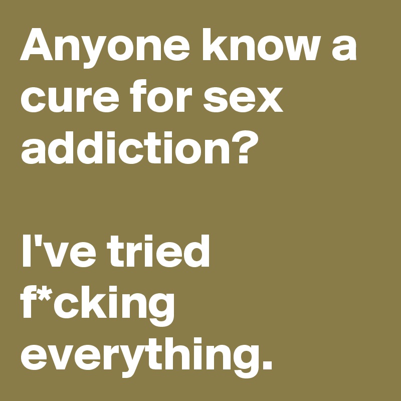 Anyone know a cure for sex addiction? 

I've tried f*cking everything.
