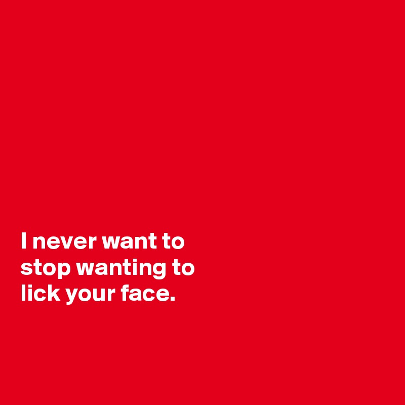 







I never want to 
stop wanting to 
lick your face. 


