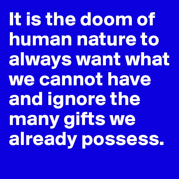 It is the doom of human nature to always want what we cannot have and ignore the many gifts we already possess.