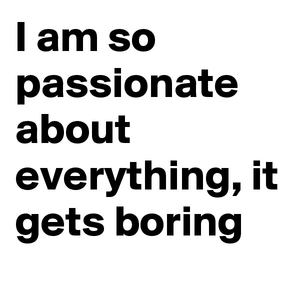 I am so passionate about everything, it gets boring