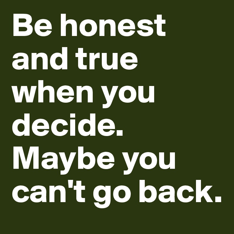 Be honest and true when you decide. Maybe you can't go back.