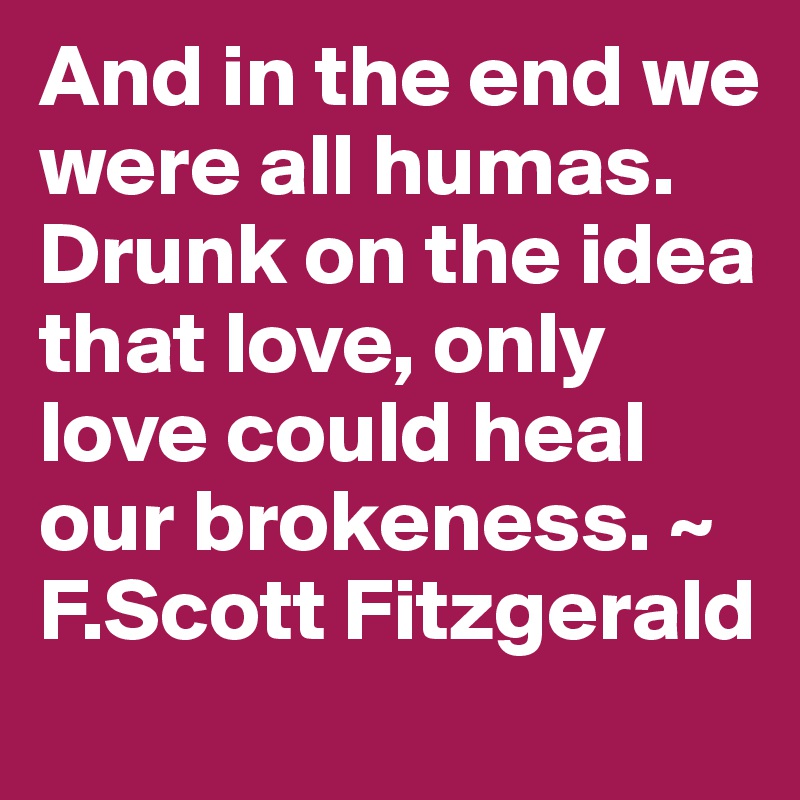 And in the end we were all humas. Drunk on the idea that love, only love could heal our brokeness. ~ F.Scott Fitzgerald 