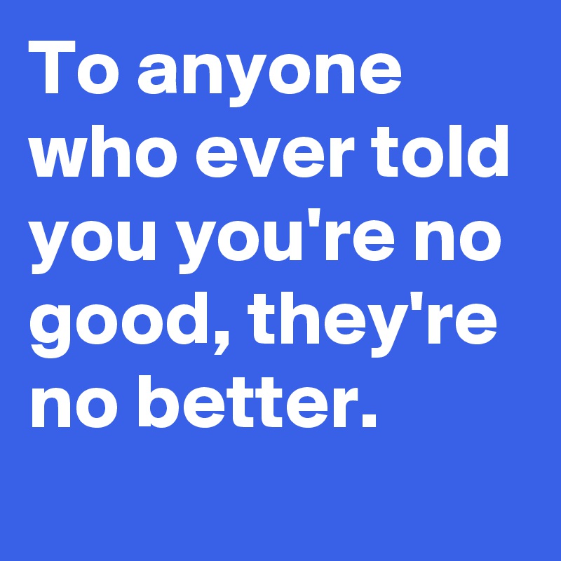 To anyone who ever told you you're no good, they're no better.