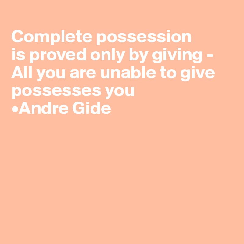 
Complete possession 
is proved only by giving -
All you are unable to give possesses you
•Andre Gide





