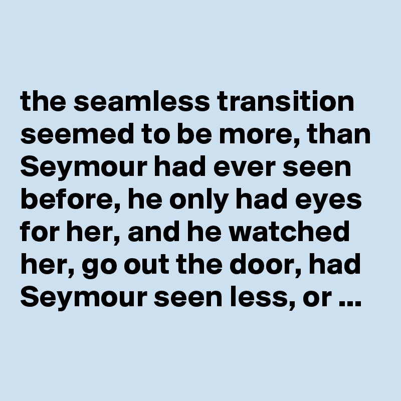 

the seamless transition seemed to be more, than Seymour had ever seen before, he only had eyes for her, and he watched her, go out the door, had Seymour seen less, or ...

