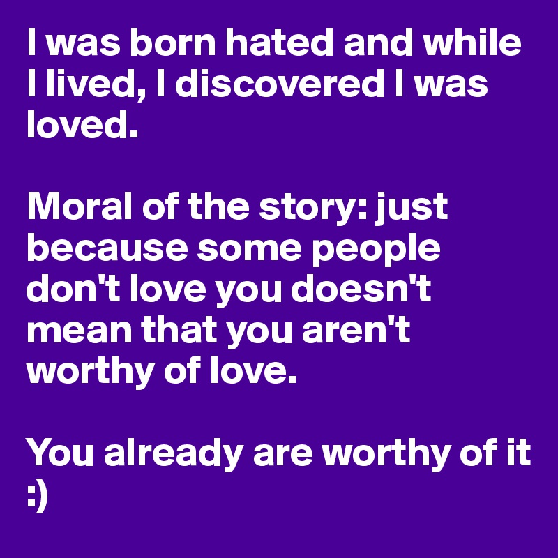 I was born hated and while I lived, I discovered I was loved. 

Moral of the story: just because some people don't love you doesn't mean that you aren't worthy of love. 

You already are worthy of it :)