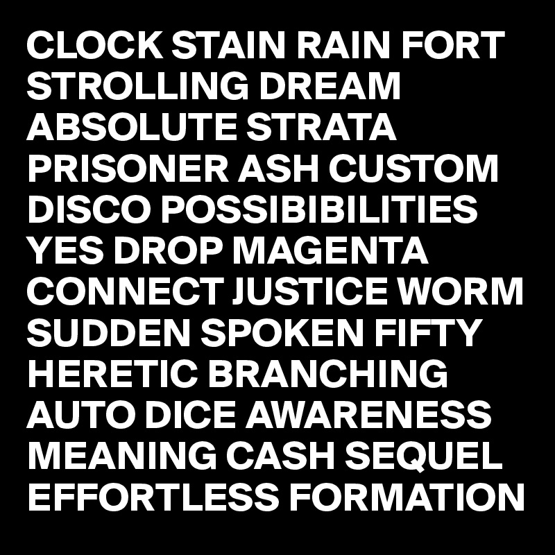 CLOCK STAIN RAIN FORT STROLLING DREAM ABSOLUTE STRATA PRISONER ASH CUSTOM DISCO POSSIBIBILITIES YES DROP MAGENTA CONNECT JUSTICE WORM SUDDEN SPOKEN FIFTY HERETIC BRANCHING AUTO DICE AWARENESS MEANING CASH SEQUEL EFFORTLESS FORMATION
