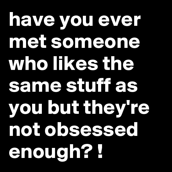 have you ever met someone who likes the same stuff as you but they're not obsessed enough? !