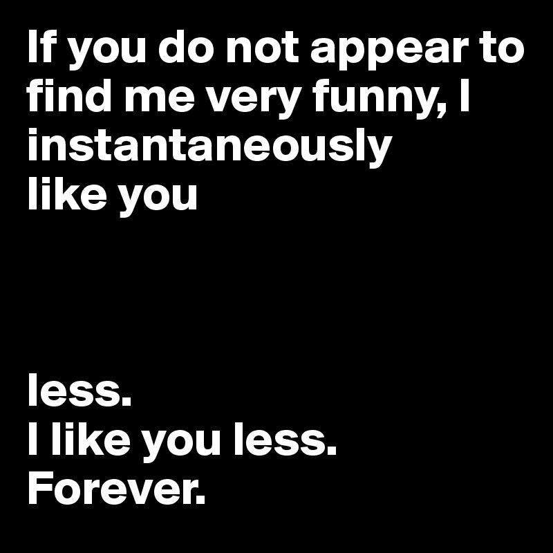 If you do not appear to find me very funny, I instantaneously 
like you



less. 
I like you less. Forever. 
