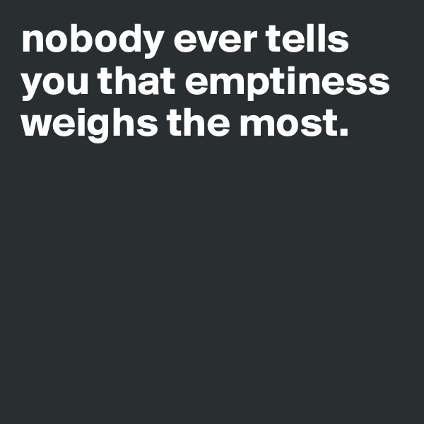 nobody ever tells you that emptiness weighs the most.





