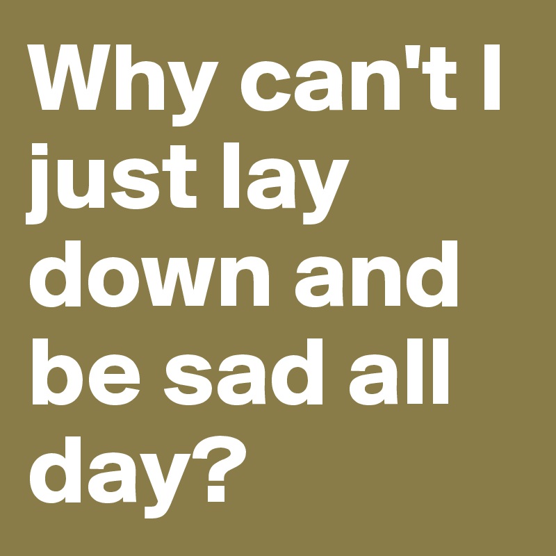 Why can't I just lay down and be sad all day?