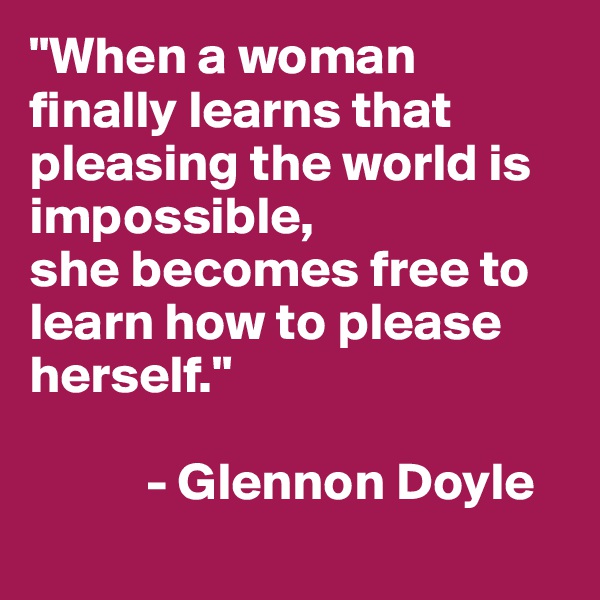 "When a woman finally learns that pleasing the world is impossible,
she becomes free to learn how to please herself."

           - Glennon Doyle
   