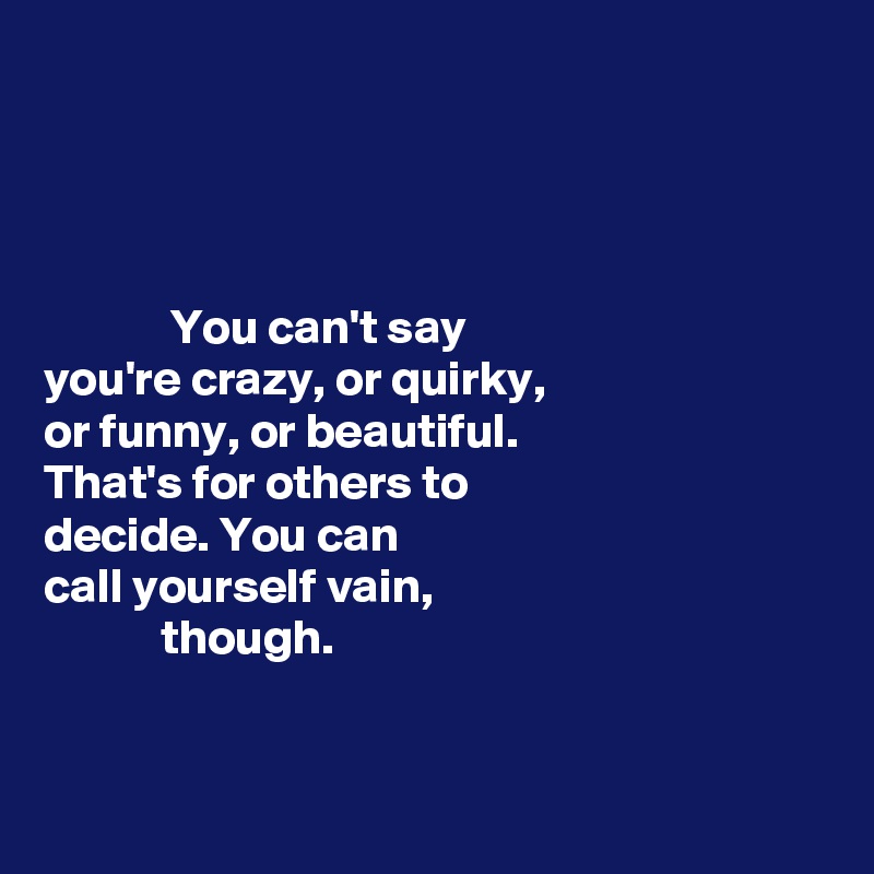 




             You can't say 
you're crazy, or quirky, 
or funny, or beautiful. 
That's for others to 
decide. You can 
call yourself vain, 
            though. 


