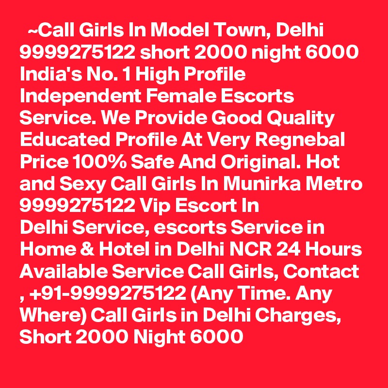   ~Call Girls In Model Town, Delhi 9999275122 short 2000 night 6000
India's No. 1 High Profile Independent Female Escorts Service. We Provide Good Quality Educated Profile At Very Regnebal Price 100% Safe And Original. Hot and Sexy Call Girls In Munirka Metro 9999275122 Vip Escort In Delhi Service, escorts Service in Home & Hotel in Delhi NCR 24 Hours Available Service Call Girls, Contact , +91-9999275122 (Any Time. Any Where) Call Girls in Delhi Charges, Short 2000 Night 6000   