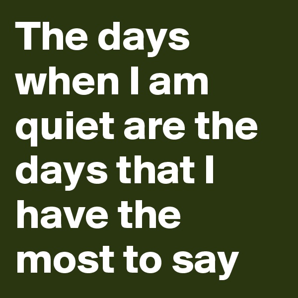 The days when I am quiet are the days that I have the most to say