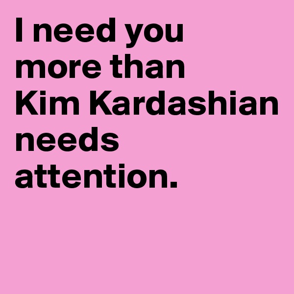 I need you more than
Kim Kardashian needs attention.

