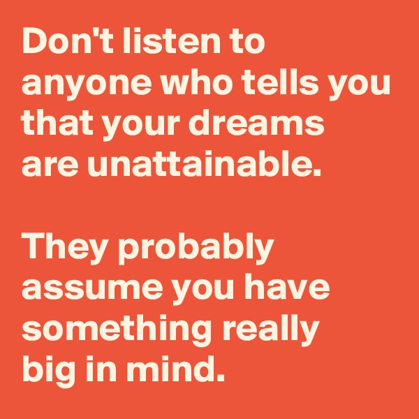 Don't listen to anyone who tells you that your dreams 
are unattainable. 

They probably assume you have something really 
big in mind.