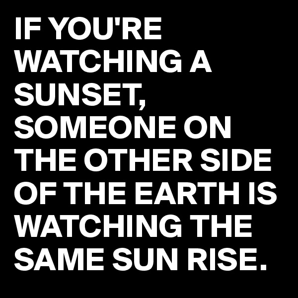 IF YOU'RE WATCHING A SUNSET, SOMEONE ON THE OTHER SIDE OF THE EARTH IS WATCHING THE SAME SUN RISE.
