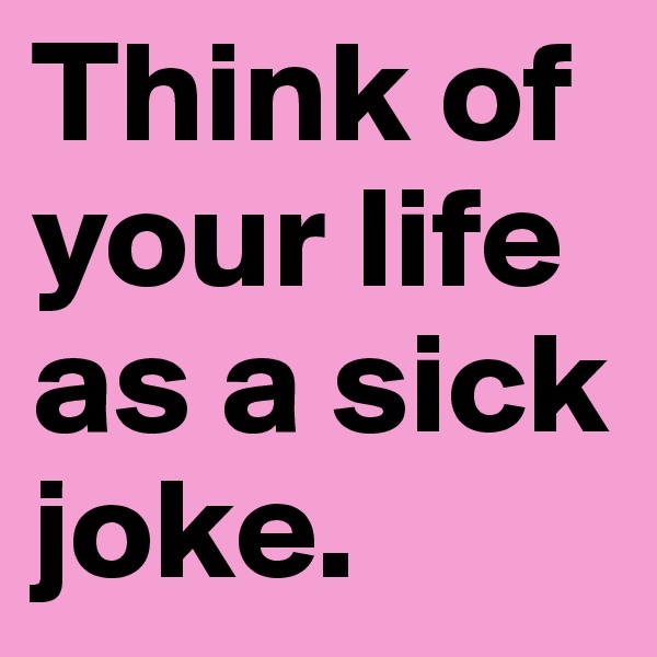 Think of your life as a sick joke.