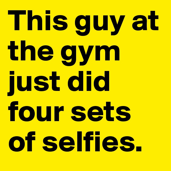This guy at the gym just did four sets of selfies.