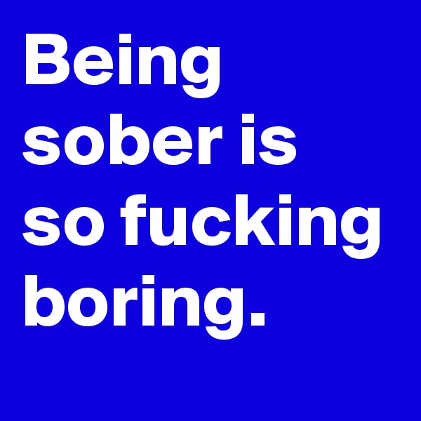 Being sober is so fucking boring.