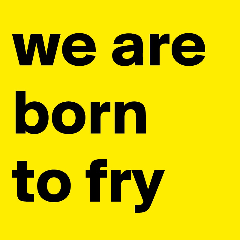 we are born to fry