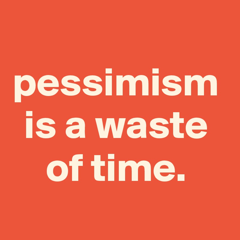 pessimism is a waste of time.