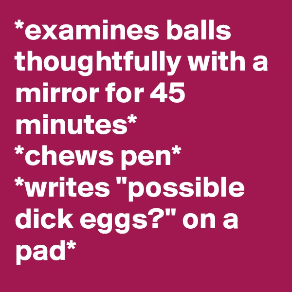 *examines balls thoughtfully with a mirror for 45 minutes*
*chews pen*
*writes "possible dick eggs?" on a pad*