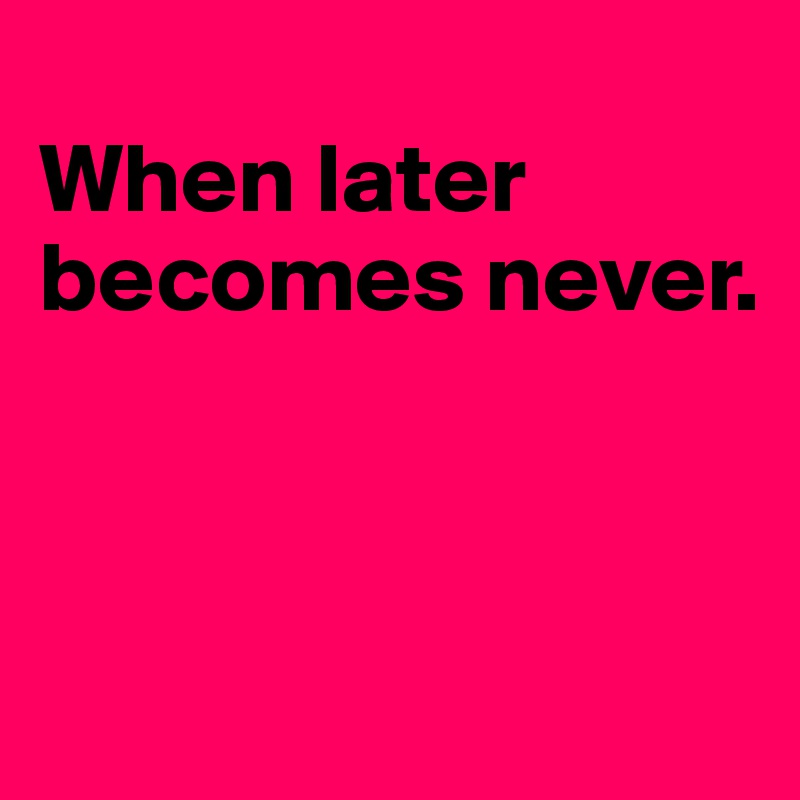 
When later becomes never.




