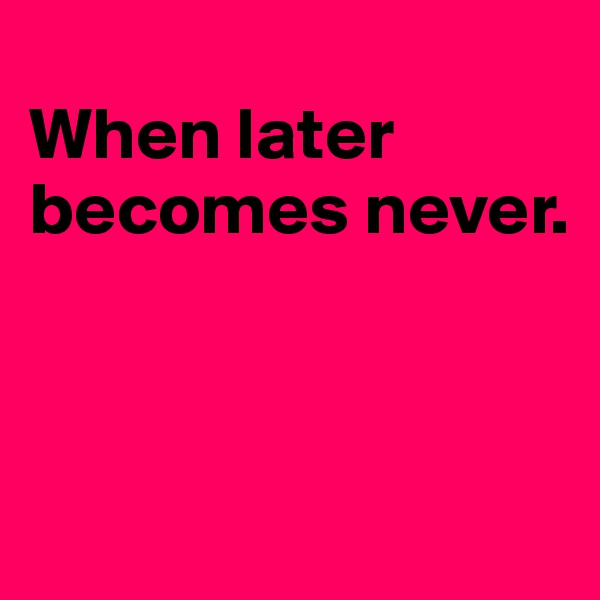 
When later becomes never.



