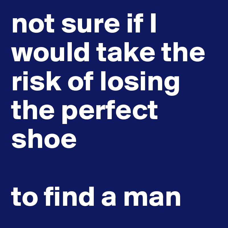not sure if I would take the risk of losing the perfect shoe
 
to find a man