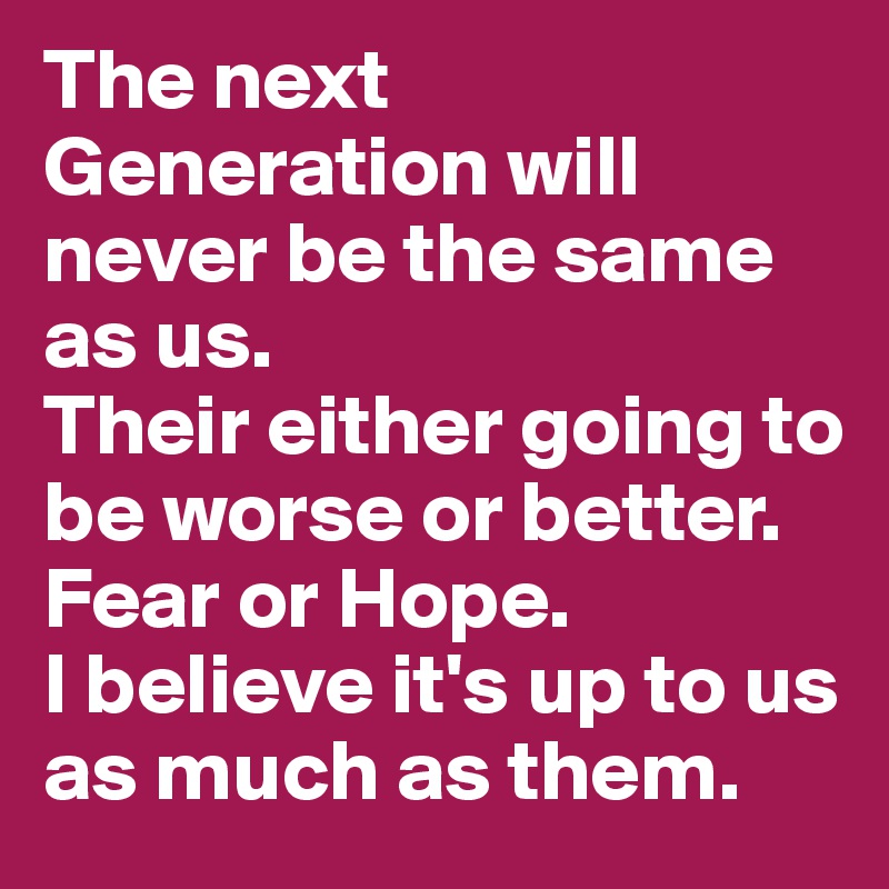 The next Generation will never be the same as us. 
Their either going to be worse or better. 
Fear or Hope. 
I believe it's up to us as much as them.