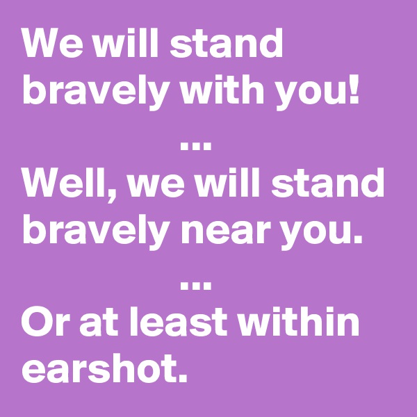 We will stand bravely with you!
                  ... 
Well, we will stand bravely near you.
                  ... 
Or at least within earshot.