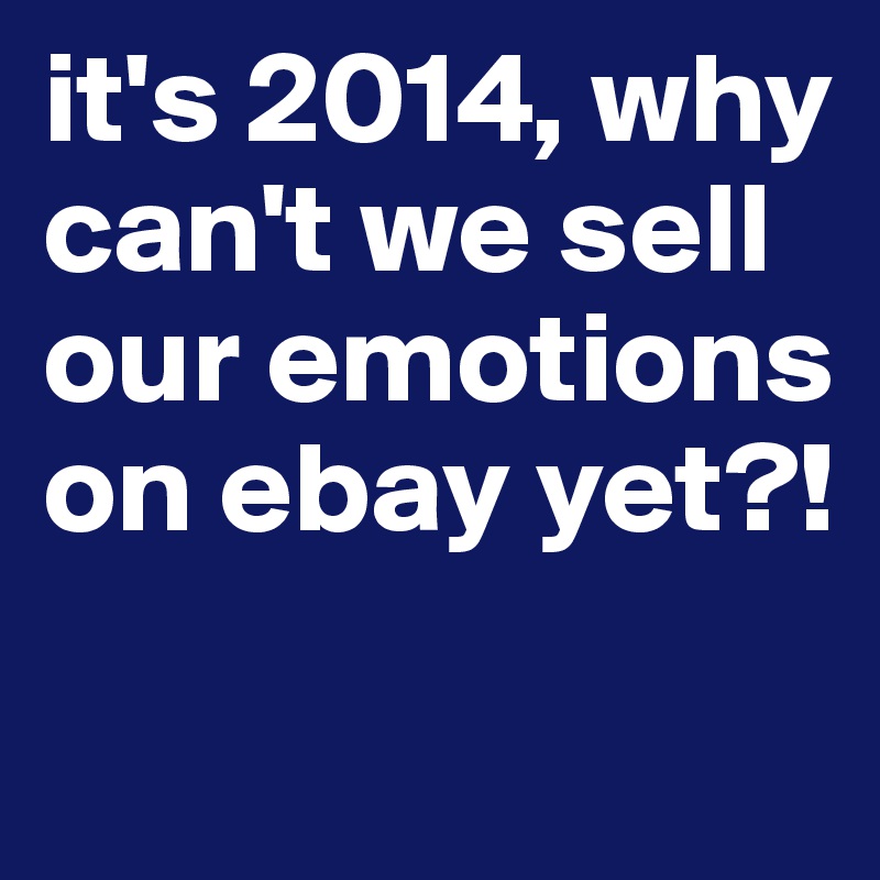 it's 2014, why can't we sell our emotions on ebay yet?!
