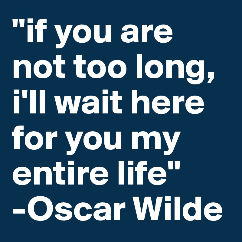 "if you are not too long, i'll wait here for you my entire life"
-Oscar Wilde