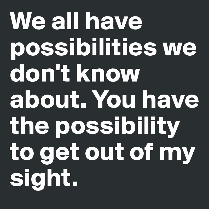 We all have possibilities we don't know about. You have the possibility to get out of my sight.