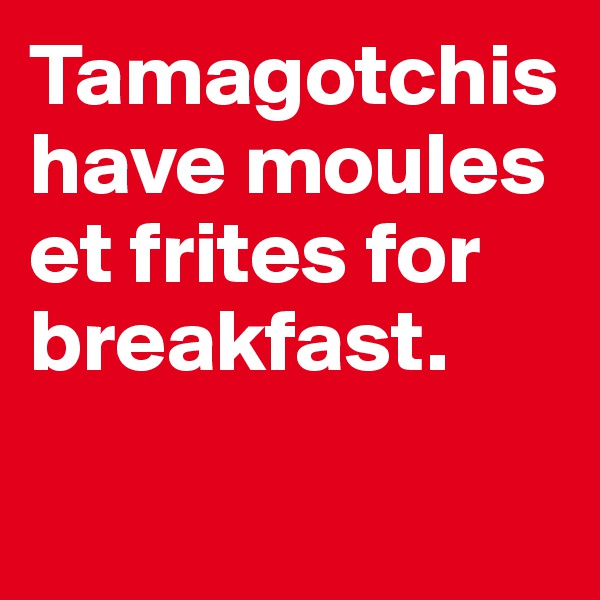 Tamagotchishave moules et frites for breakfast.

